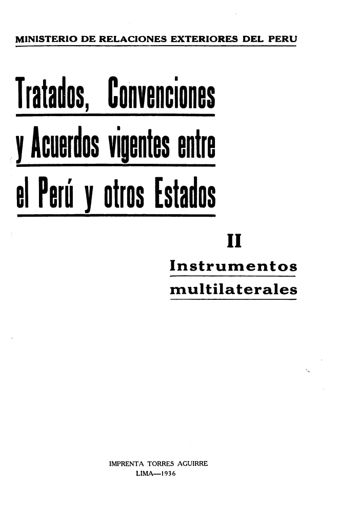 handle is hein.weaties/trconperu0002 and id is 1 raw text is: MINISTERIO DE RELACIONES EXTERIORES DEL PERU


Tratados,


Convenciones


y Acuerdos vigentes entre

el Perú y otros Estados


        Ii
Instrumentos
multilaterales


IMPRENTA TORRES AGUIRRE
    LIMA-1936


