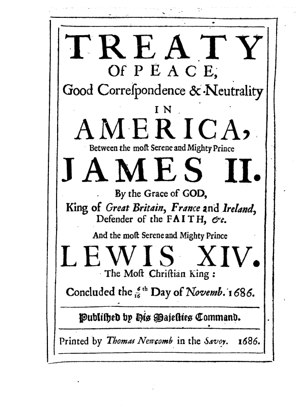 handle is hein.weaties/trepekgjms0001 and id is 1 raw text is: 


TREATY
       Of  PEAC E,
Good Correfpondence &.Neutrality
              IN

  AMERICA,.
    Between the mott Serene and Mighty Prince

JAMES II.
        By the Grace of GOD,
 King of Great Britain, France and Ireland,
     Defender of the FAIT H, &.
     And the moft Serene and Mighty Prince

LEWIS XIV.
      The Moft Chriftian King :
 Concluded the { th Day of Novemb.4' 686.

   Publilbeb bp 8)(l 9ajeflies Comman. .
Printed by Thomas Newcomb in the Savoy. 1686.


