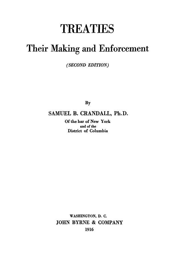 handle is hein.weaties/trethmak0001 and id is 1 raw text is: TREATIES
Their Making and Enforcement
(SECOND EDITION)
By
SAMUEL B. CRANDALL, Ph.D.
Of the bar of New York
and of the
District of Columbia
WASHINGTON, D. C.
JOHN BYRNE & COMPANY
1916


