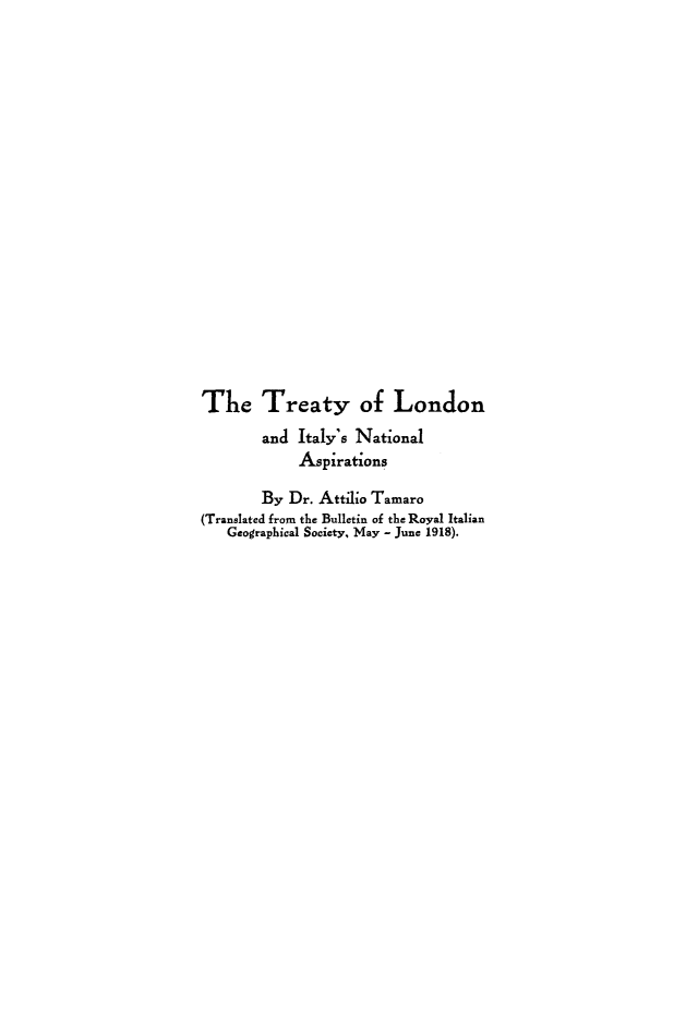 handle is hein.weaties/trlondiasp0001 and id is 1 raw text is: 



















Th1e Treaty of London
        and Italy's National
            Aspirations

        By Dr. Attilo Tamaro
(Translated from the Bulletin of the Royal Italian
   Geographical Society, May - June 1918).


