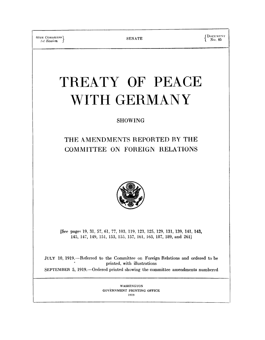 handle is hein.weaties/trpcger0001 and id is 1 raw text is: B ( rH (UONoRn     SENATE           { DocuMr- E
i.St Nession         T               No. 85
TREATY OF PEACE
WITH GERMANY
SHOWING
THE AMENDMENTS REPORTED BY THE

COMMITTEE

ON FOREIGN RELATIONS

[See page- 19, 31, 57, 61, 77, 103, 119, 123, 125, 129, 131, 139, 141, 143,
145, 147, 149, 151, 153, 155, 157, 161, 163, 187, 189, and 2611
JULY 10, 1919.-Referred to the Committee on Foreign Relations and ordered to be
printed, with illustrations
SEPTEMBER 5, 1919.-Ordered printed showing the committee amendments numbered

WASHINGTON
GOVERNMENT PRINTING OFFICE


