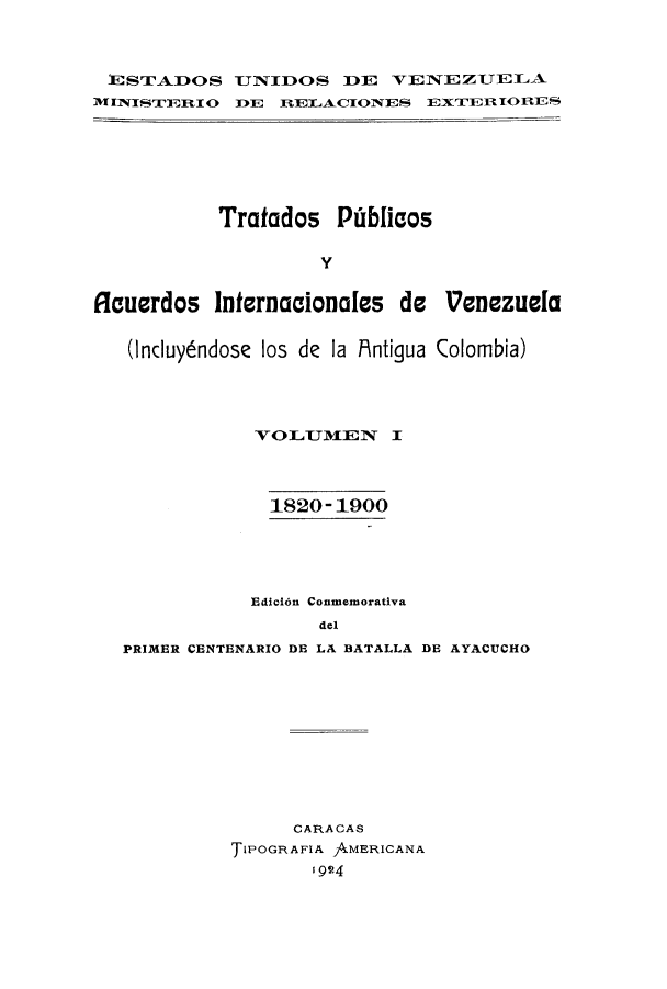handle is hein.weaties/trpubaiv0001 and id is 1 raw text is: STADOS TNIDOS DE V1ENE ZU E LA
M INIS'TIDRI 0D1E RIELACTONES EXTJER ~IORS

Tratados Piblicos
Y
flauerdos Internacionales de Venezuela
(ncuyendose los de la Mntigua Colombia)
VOLUMIEN I
1820- 1900
Edicion Conmemorativa
del
PRIMER CENTENARIO DE LA BATALLA DE AYACUCHO

CARACAS
TIPOGRAFIA AMERICANA
1924


