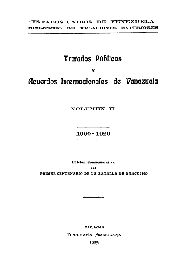 handle is hein.weaties/trpubaiv0002 and id is 1 raw text is: -JSTADOS UJNIDOS DE VENEZUTELA
1WINIS'T1ERlIO DE IELACIONES EXTERIORES

Tratados Pidblicos
y
Rauerdos Internacionales de Venezuela

VOILUM3EN II
1900 - 1920
Edid6n Conmemorativa
del
PRIMER CENTENARIO DE LA BATALLA DE AYACUCHO
CARACAS
TIPOGRAFiA AMERICANA
1 925


