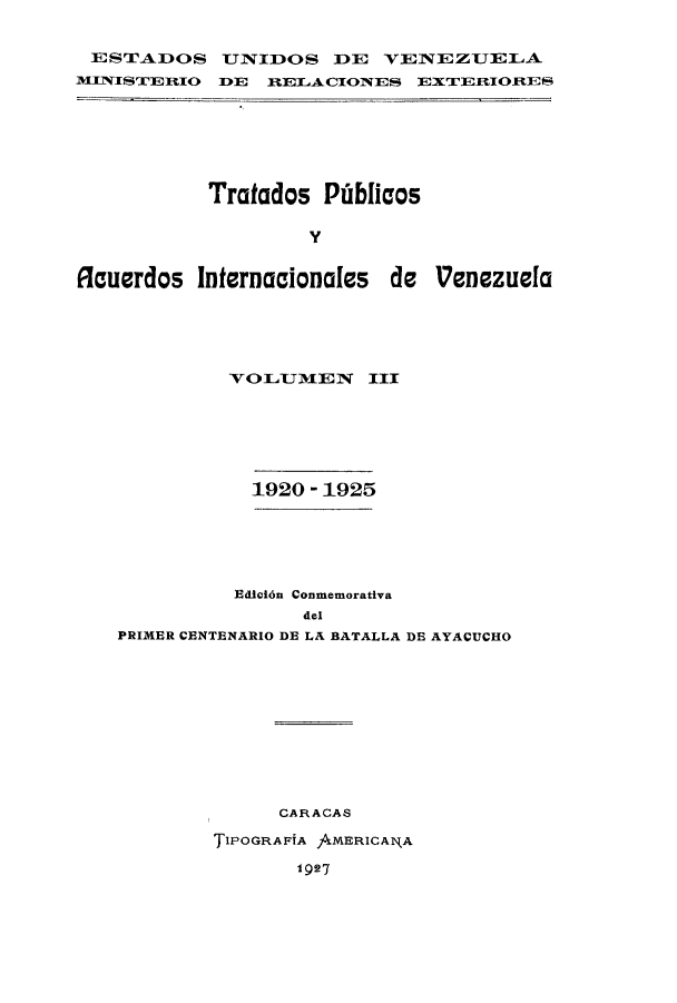 handle is hein.weaties/trpubaiv0003 and id is 1 raw text is: E STADOS TNIDOS DE VENEZUELA
m1TNIST'EtIO TE 1RELACIOlTES EXTERIORES

Tratados Pibliaos
y
Rouerdos Internacionales de 'Venezuela

VOLJlJmEN     III
1920 - 1925
Edic6n Conmemorativa
del
PRIMER CENTENARIO DE LA BATALLA DE AYACUCHO
CARACAS
TIPOGRAFIA AMERICAl\A
I g27


