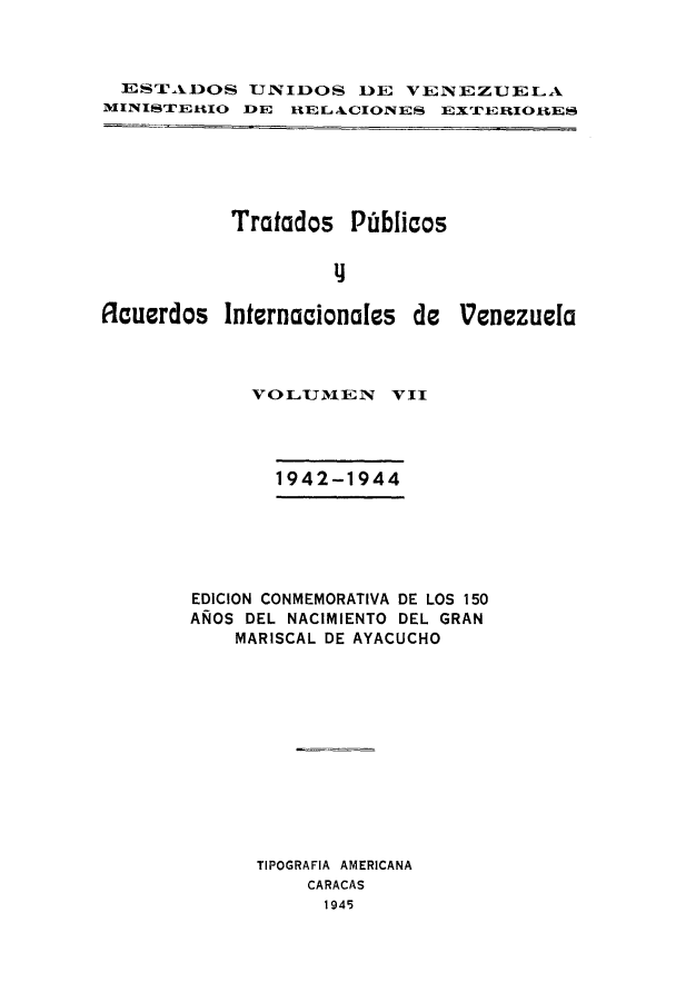 handle is hein.weaties/trpubaiv0007 and id is 1 raw text is: ESTADOS UNIDOS DE VEN EZUELA
MINISTERIIO DE RIELAkCIONES EXTERIOIES

Tratados Piblicos
flAcuerdos Internacionales de Venezuela

VOLUMEN      VII
1942-1944
EDICION CONMEMORATIVA DE LOS 150
ANOS DEL NACIMIENTO DEL GRAN
MARISCAL DE AYACUCHO
TIPOGRAFIA AMERICANA
CARACAS
1945


