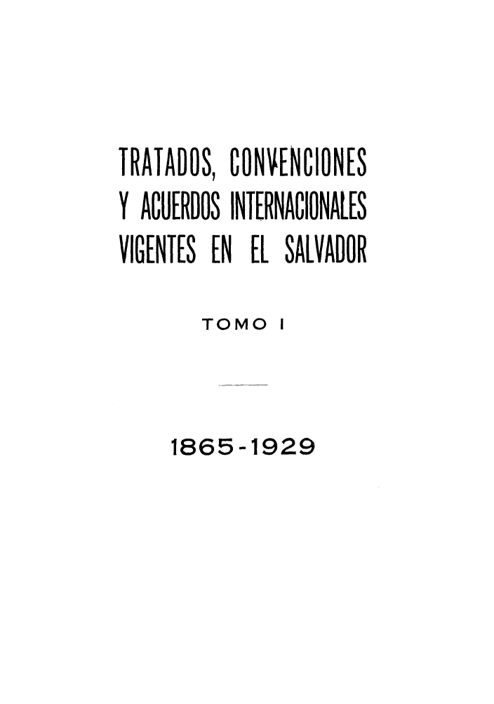 handle is hein.weaties/trtacelsv0001 and id is 1 raw text is: 



TRATADOS, CONVENCIONES
Y ACUERDOS INTERNACIONALES
VIGENTES EN EL SALVADOR

        TOMO 1


     1865-1929


