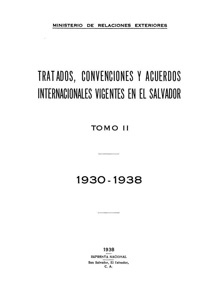 handle is hein.weaties/trtacelsv0002 and id is 1 raw text is: 

MINISTERIO DE RELACIONES EXTERIORES


TRATADOS, CONVENCIONES Y ACUERDOS

INTERNACIONALES VIGENTES EN EL SALVADOR



               TOMO il






           1930-1938








                   1938
               IN'PRENTA NACIONAL
               San Salvador, El Salvador,
                   C. A.


