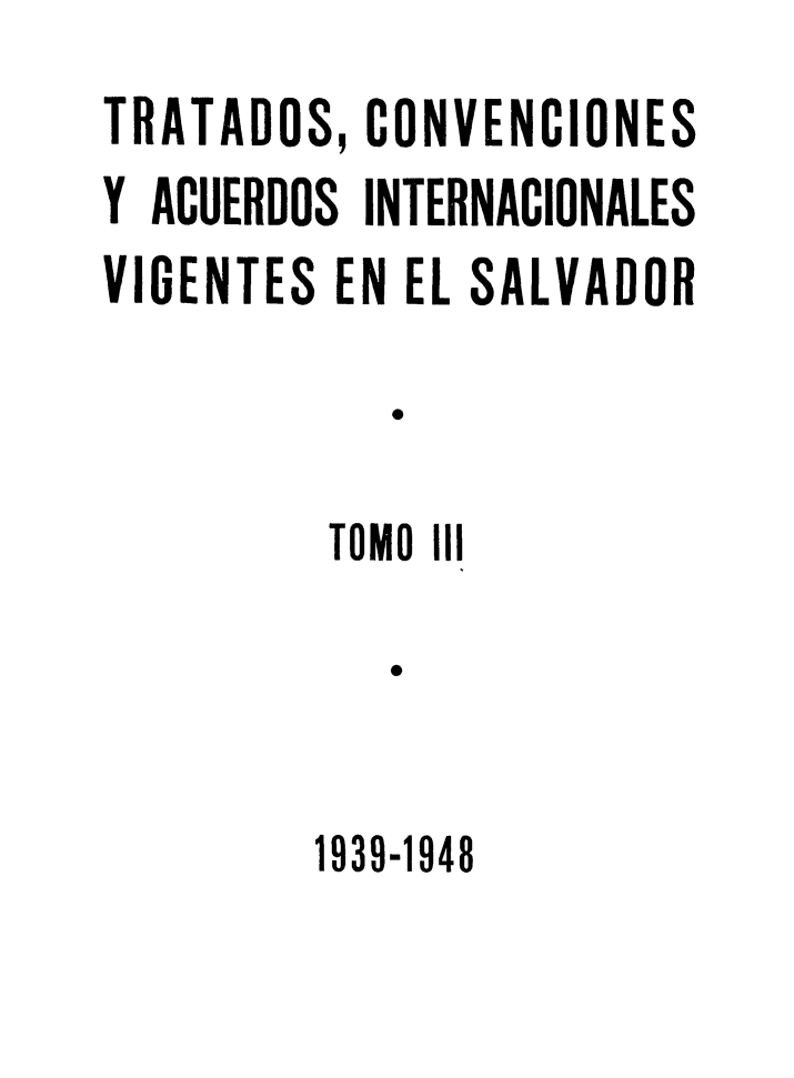 handle is hein.weaties/trtacelsv0003 and id is 1 raw text is: 
TRATADOS, CONVENCIONES
Y ACUERDOS INTERNACIONALES
VIGENTES EN EL SALVADOR

            T

         TOMO 111

            e


1939-1948


