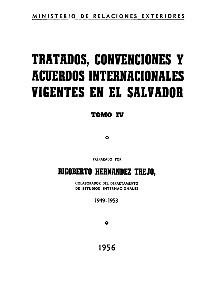 handle is hein.weaties/trtacelsv0004 and id is 1 raw text is: 
MINISTERIO DE RELACIONES EXTERIORES


TRATADOS, CONVENCIONES Y

ACUERDOS INTERNACIONALES

VIGENTES EN EL SALVADOR

              TOMO IV

                 o

              PREPARADO POR
      RIGOBERTO HERNANDEZ TEJO,
          COLABORADOR DEL DEPARTAMENTO
          DE ESTUDIOS INTERNACIONALES
               1949-1953

                 O


1956


