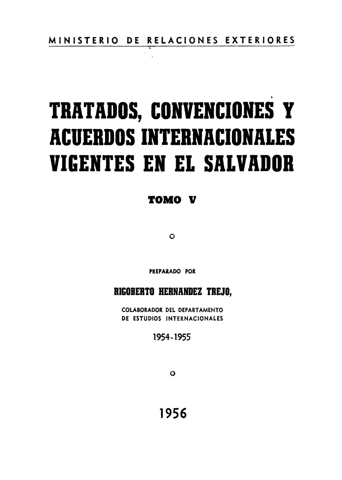 handle is hein.weaties/trtacelsv0005 and id is 1 raw text is: 

MINISTERIO  DE RELACIONES EXTERIORES


TRATADOS, CONVENCIONES Y

ACUERDOS INTERNACIONALES

VIGENTES EN EL SALVADOR

               TOMO V


                  O

               PREPARADO POR
          RIGOBERTO HERNANDEZ TREJO,
          COLABORADOR DEL DEPARTAMENTO
          DE ESTUDIOS INTERNACIONALES
               1954-1955


                  o


1956


