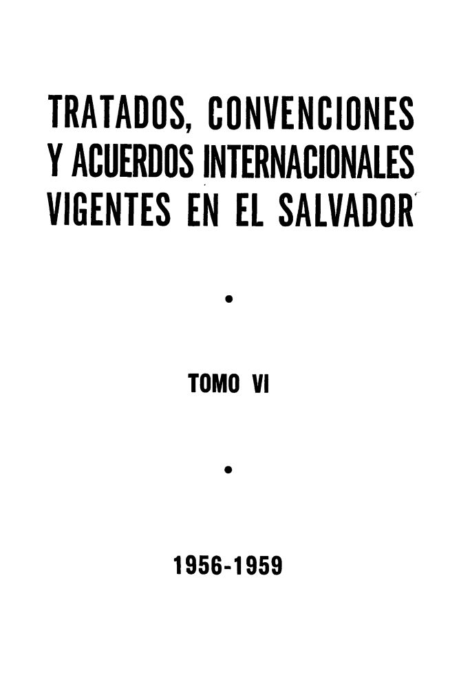 handle is hein.weaties/trtacelsv0006 and id is 1 raw text is: 

TRATADOS, CONVENCIONES
Y ACUERDOS INTERNACIONALES
VIGENTES EN EL SALVADOR

            T

         TOMO Vi

            o


1956-1959


