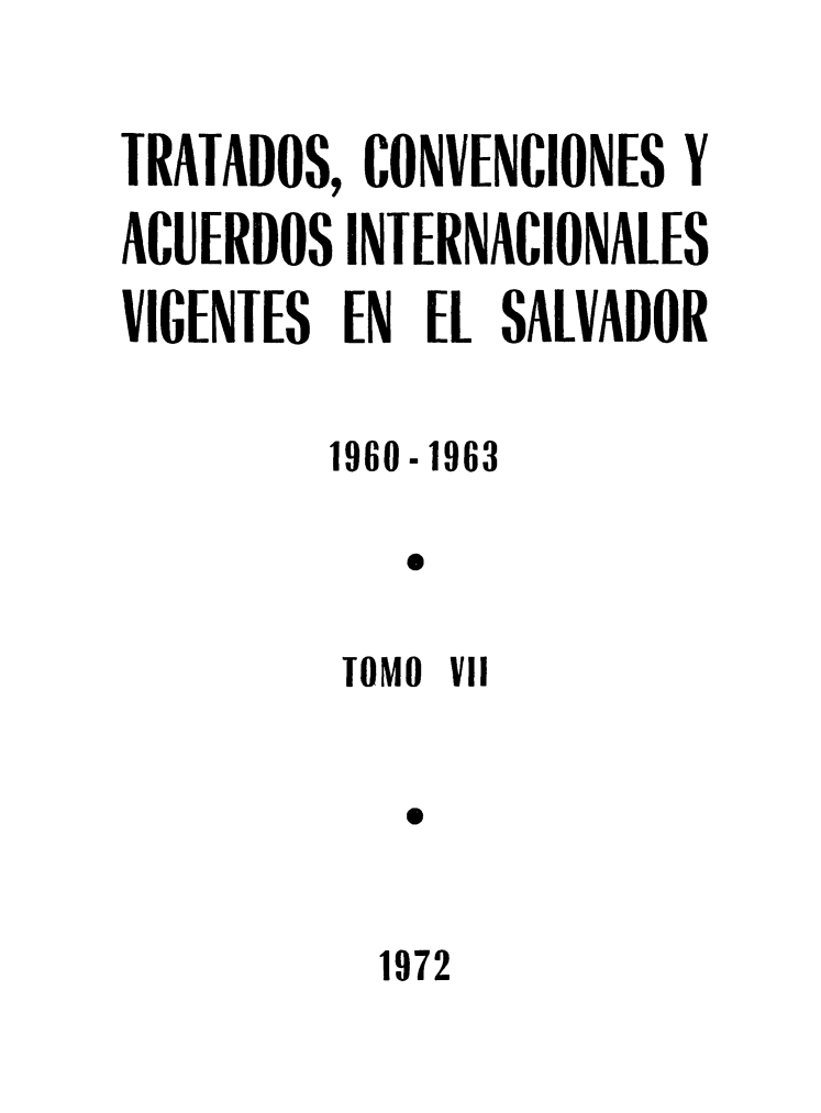 handle is hein.weaties/trtacelsv0007 and id is 1 raw text is: 

TRATADOS, CONVENCIONES Y
ACUERDOS INIERNACIONALES
VIGENTES EN EL SALVADOR

         1960-1963

            o

         lOMO Vil




           1972


