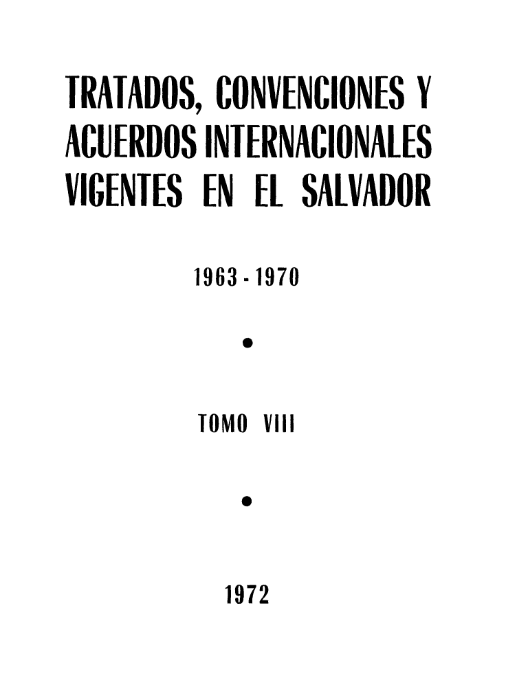 handle is hein.weaties/trtacelsv0008 and id is 1 raw text is: 

TRATADOS, CONVENCIONES Y
ACUERDOS INTERNACIONALES
VIGENTES EN EL SALVADOR

         1963.1970

            o

            0
         MO VIII




           1972


