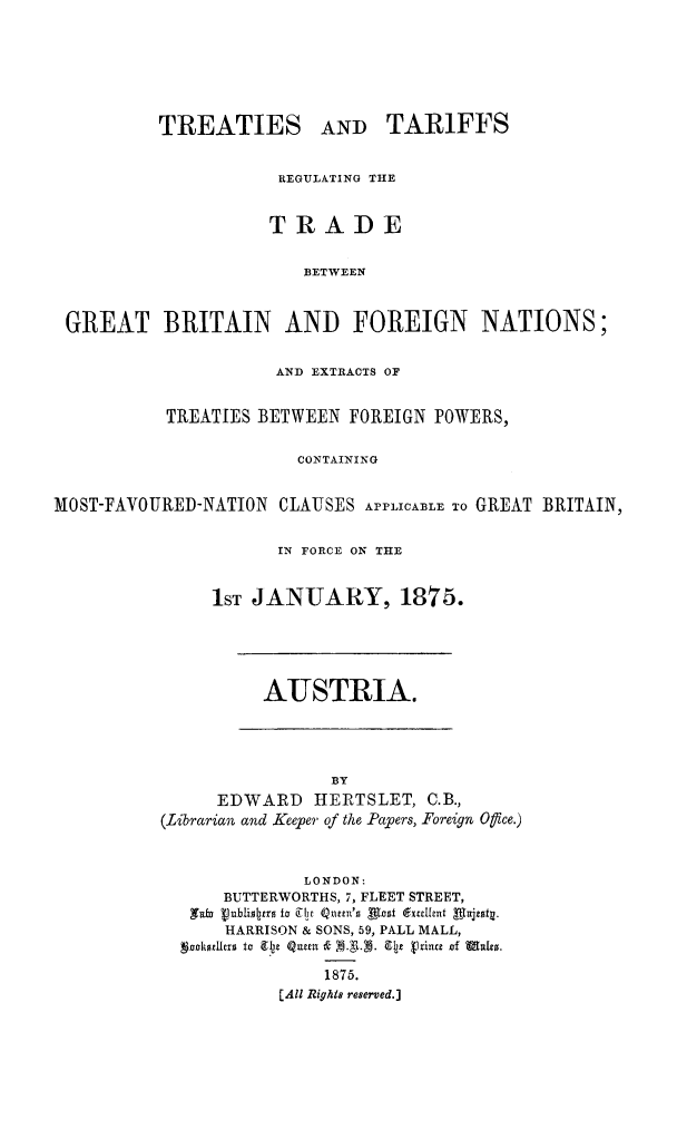 handle is hein.weaties/trtargb0001 and id is 1 raw text is: TREATIES

AND TARIFFS

REGULATING THE
TRADE
BETWEEN
GREAT BRITAIN AND FOREIGN NATIONS;
AND EXTRACTS OF
TREATIES BETWEEN FOREIGN POWERS,
CONTAINING
MOST-FAVOURED-NATION CLAUSES APPLICABLE To GREAT BRITAIN,
IN FORCE ON THE
1ST JANUARY, 1875.

AUSTRIA.

BY
EDWARD HERTSLET, C.B.,
(Librarian and Keeper of the Papers, Foreign Office.)
LONDON:
BUTTERWORTHS, 7, FLEET STREET,
HARRISON & SONS, 59, PALL MALL,
sznodellro to 912 QZumn Cp V rJinw jof Muffo.
1875.
[All Rights reserved.]



