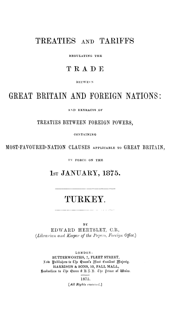 handle is hein.weaties/trtargb0002 and id is 1 raw text is: TREATIES

AND TARIFFS

REGULATING THE
TRADE
T E R   A, ID E
BLIWEI 'N
GREAT BRITAIN AND FOREIGN NATIONS
AND EXTRACTS OF
TREATIES BETWEEN FOREIGN POWERS,
CONTAINING
MOST-FAVOURED-NATION CLAUSES APPLICA1LE To GREAT BRITAIN,
IN FORCE ON THE
1ST JANUARY, 1875.
TURKEY.

BY
EDWARD HERTSLET,
(Libirarian aaid Keeper of the Ppeljs,

C. B.,
]%I'ciynt Office.)

LONDON:
BUTTERWORTHS, 7, FLEET STREET,
vt io lbli~i~a to lEly lugnm '  1Iot 6aludhnt  tajvt.
HARRISON & SONS, 59, PALL MALL,
-goobedlag to Ie xe &?.I .b [lt       of lem~r.
1875.
[All Rights resercee.]



