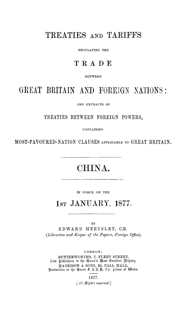 handle is hein.weaties/trtargb0004 and id is 1 raw text is: TREATIES AND TARIFFS
REGULATING THE
TRADE
BETWEEN
GREAT BRITAN      AND    FOREIGN NATIONS:
AND EXTRACTS OF
TREATIES BETWEEN FOREIGN POWERS,
CONTAINING
MOST-FAVOURED-NATION CLAUSES APPLICABLE TO GREAT BRITAIN.

CHINA.

IN FORCE ON THE
1ST JANUARY, 1877.
BY
EDWARD       IERTSLET, C.B.
(Librarian and Keeper of the Papers, Foreign Office).
LONDON:
BUTTERWORTHS, 7, FLEET STREET,
skxto tpablimls to Th~e Quscn'm Motst (~Exalint Mll~cml.
HARRISON & SONS, 59, PALL MALL,
'Noohmellus to t~de Q11ell &  7  VrI 2inu of Mihes.
1877.
[-II Rights reserved.]


