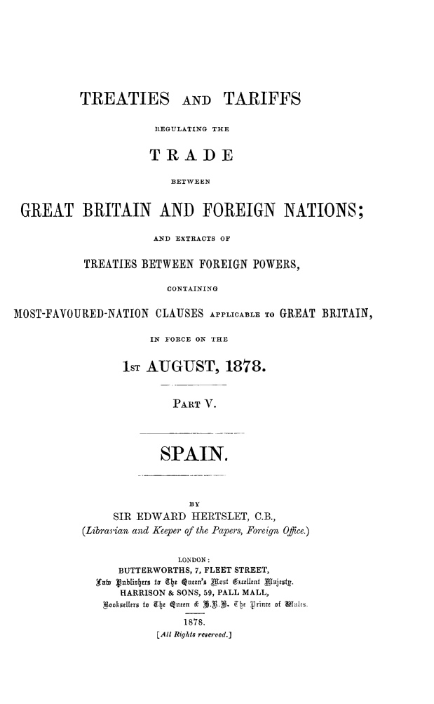 handle is hein.weaties/trtargb0005 and id is 1 raw text is: TREATIES AND TARIFFS
REGULATING THE
TRADE
BETWEEN
GREAT BRITAIN AND FOREIGN NATIONS;
AND EXTRACTS OF
TREATIES BETWEEN FOREIGN POWERS,
CONTAINING
MOST-FAVOURED-NATION CLAUSES APPLICABLE To GREAT BRITAIN,
IN FORCE ON THE
lST AUGUST, 1878.
PART V.
SPAIN.

BY
SIR EDWARD HERTSLET, C.B.,
(Librarian and Keeper of the Papers, Foreign Office.)
LONDON:
BUTTERWORTHS, 7, FLEET STREET,
HARRISON & SONS, 59, PALL MALL,
1878.
[All Rights reserved.]


