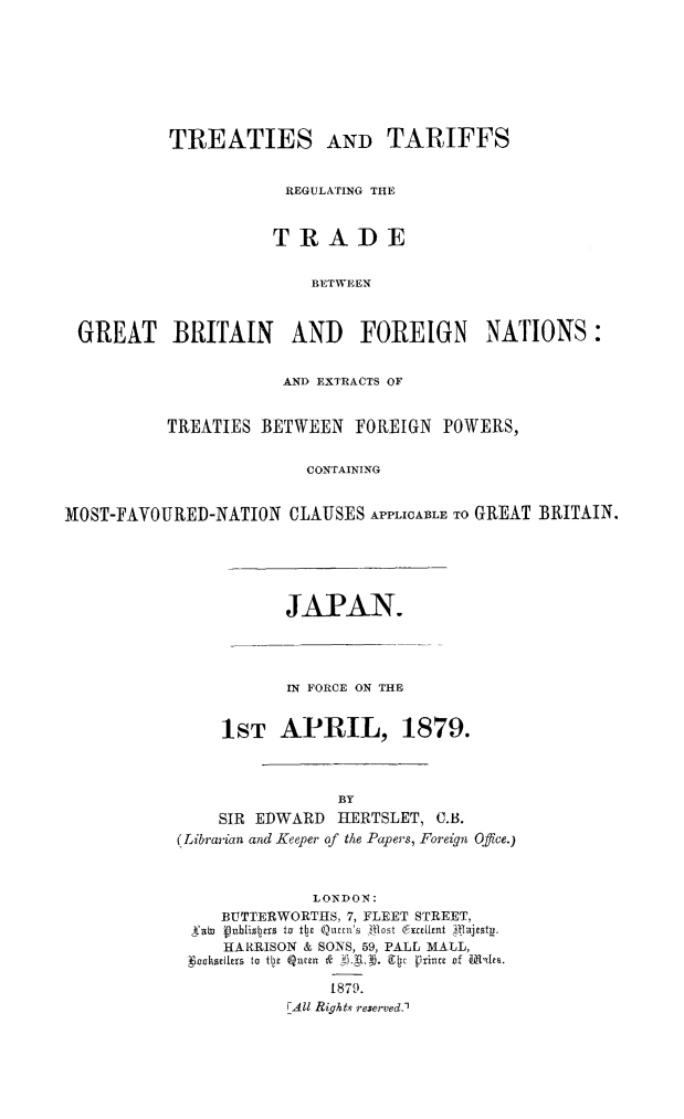 handle is hein.weaties/trtargb0006 and id is 1 raw text is: TREATIES AND TARIFFS
REGULATING THE
TRADE
BETWEEN
GREAT BRITAIN AND FOREIGN NATIONS:
AND EXTRACTS OF
TREATIES BETWEEN FOREIGN POWERS,
CONTAINING
MOST-FAVOURED-NATION CLAUSES APPLICABLE TO GREAT BRITAIN.

JAPAN.
IN FORCE ON THE
1ST APRIL, 1879.
BY
SIR EDWARD     HERTSLET, C.B.
(Librarian and Keeper of the Papers, Foreign Office.)
LONDON:
BUTTERWORTHS, 7, FLEET STREET,
Sab  Vublisl~us to t~e Qumu's  fltlat 6utifttt  1 vsy
HARRISON & SONS, 59, PALL MALL,
1600ohierex  to Qz e m~~ &  07Q-,) rijt ince of Mi'~te.
1879.
F All Rights reserved,)


