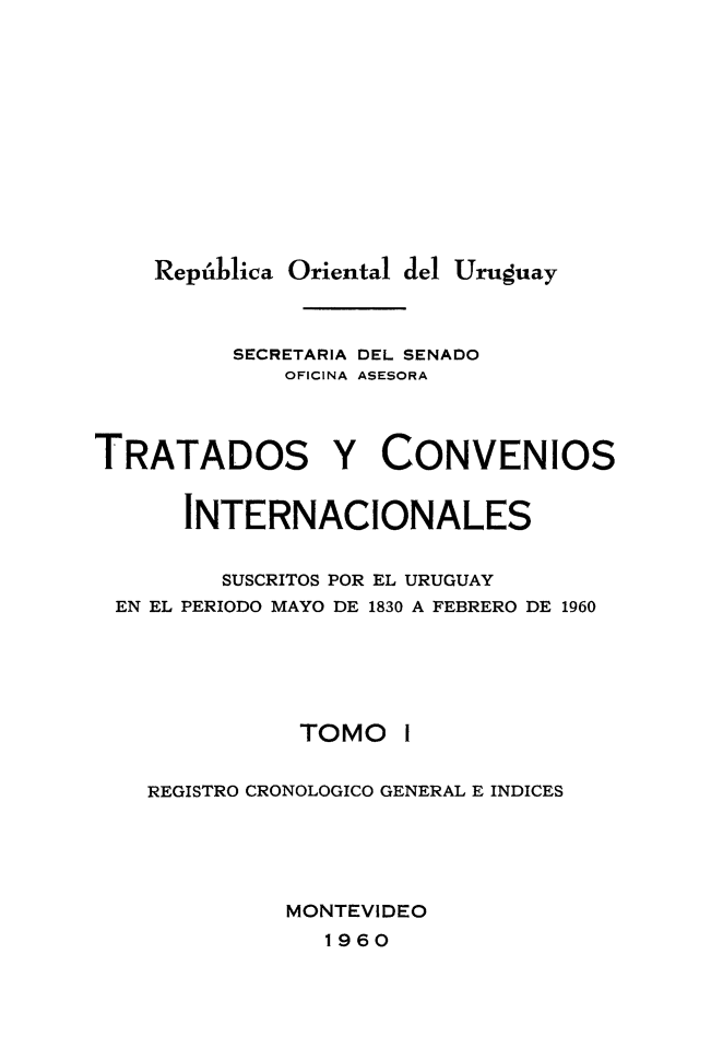 handle is hein.weaties/trtcoint0001 and id is 1 raw text is: 








    República Oriental del Uruguay


          SECRETARIA DEL SENADO
             OFICINA ASESORA


TRATADOS Y CONVENIOS

      INTERNACIONALES

         SUSCRITOS POR EL URUGUAY
 EN EL PERIODO MAYO DE 1830 A FEBRERO DE 1960


TOMO


REGISTRO CRONOLOGICO GENERAL E INDICES



          MONTEVIDEO


1960


