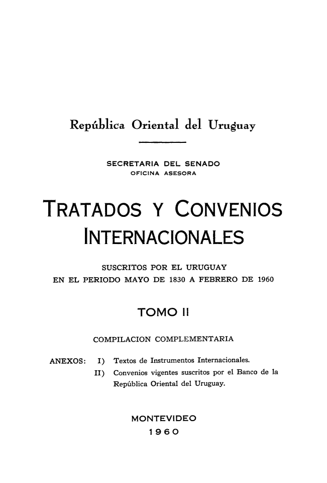 handle is hein.weaties/trtcoint0002 and id is 1 raw text is: 










     República Oriental del Uruguay


           SECRETARIA DEL SENADO
                OFICINA ASESORA



TRATADOS Y CONVENIOS

       INTERNACIONALES

           SUSCRITOS POR EL URUGUAY
  EN EL PERIODO MAYO DE 1830 A FEBRERO DE 1960


                 TOMO I

         COMPILACION COMPLEMENTARIA


I) Textos de
II) Convenios
   República


Instrumentos Internacionales.
vigentes suscritos por el Banco de la
Oriental del Uruguay.


MONTEVIDEO
   1960


ANEXOS:


