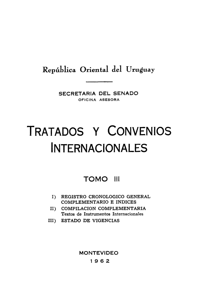handle is hein.weaties/trtcoint0003 and id is 1 raw text is: 








    República Oriental del Uruguay


         SECRETARIA DEL SENADO
              OFICINA ASESORA




TRATADOS Y CONVENIOS

      INTERNACIONALES


TOMO


I) REGISTRO CRONOLOGICO GENERAL
    COMPLEMENTARIO E INDICES
 II) COMPILACION COMPLEMENTARIA
   Textos de Instrumentos Internacionales
III) ESTADO DE VIGENCIAS



        MONTEVIDEO
           1962


