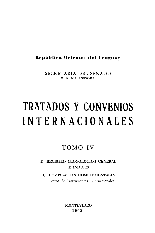 handle is hein.weaties/trtcoint0004 and id is 1 raw text is: 








República Oriental del Uruguay


       SECRETARIA DEL SENADO
            OFICINA ASESORA




TRATADOS Y CONVENIOS

INTERNACIONALES


TOMO


Iv


1) REGISTRO CRONOLOGICO GENERAL
         E INDICES
II) COMPILACION COMPLEMENTARIA
   Textos de Instrumentos Internacionales



        MONTEVIDEO
          1968


