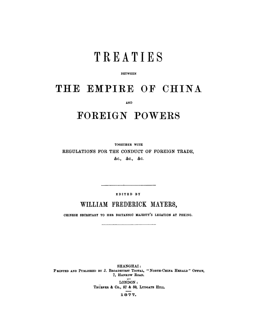 handle is hein.weaties/trtemcha0001 and id is 1 raw text is: 












            TREATIES


                    BETWEEN



THE EMPIRE OF CHINA


                      AND


       FOREIGN POWERS





                   TOGETHER WITH
  REGULATIONS FOR THE CONDUCT OF FOREIGN TRADE,

                  &C., &C.,  &C.


                    EDITED BY

        WILLIAM FREDERICK MAYERS,

   CHINESE SECRETARY TO HER BRITANNIC MAJESTY'S LEGATION AT PEKING.











                    SHANGHAI:
PRINTED AND PUBLISHED BY J. BROADHURST TOTAL, NORTH-CHINA HERALD OFFICt,
                   7, HANKOW ROAD.

                     LONDON:
             TRUBNER & Co., 57 & 59, LUDGATE HILL.

                     1877.


