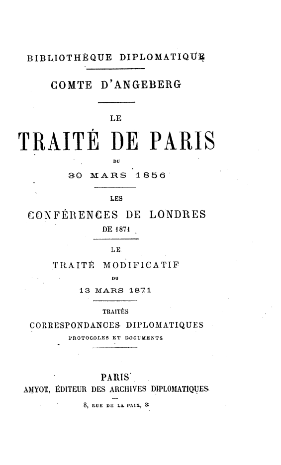 handle is hein.weaties/trtparis0001 and id is 1 raw text is: 





BIBLIOTHÈQUE DIPLOMATIQU-U


     COMTE D'ANGEBERG



              LE


TRAITE DE PARIS
               DU

        3O MARS 1856

              LES

 CONFÉlRENCES DE LONDRES
             DE 1871

             LE
     TRAITÉ MODIFICATIF

              DU
          13 MARS 1871

             TRAITÉS
  CORRESPONDANCES, DIPLOMATIQUES
        PROTOCOLES ET DOCUMENTS




             PARIS
 AMYOT, ÉDITEUR DES ARCHIVES DIPLOMATIQUES


8, .UE DB E L PAlX   1 :


