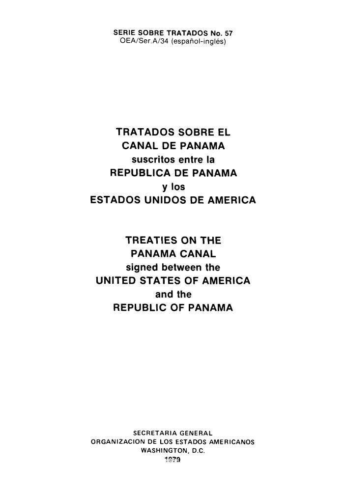 handle is hein.weaties/tsorepes0001 and id is 1 raw text is: ï»¿SERIE SOBRE TRATADOS No. 57
OEA/Ser.A/34 (esparol-ingl6s)
TRATADOS SOBRE EL
CANAL DE PANAMA
suscritos entre la
REPUBLICA DE PANAMA
y los
ESTADOS UNIDOS DE AMERICA
TREATIES ON THE
PANAMA CANAL
signed between the
UNITED STATES OF AMERICA
and the
REPUBLIC OF PANAMA
SECRETARIA GENERAL
ORGANIZACION DE LOS ESTADOS AMERICANOS
WASHINGTON, D.C.
1, P79


