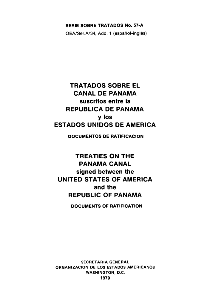handle is hein.weaties/tsorepes0002 and id is 1 raw text is: ï»¿SERIE SOBRE TRATADOS No. 57-A
OEA/Ser.A/34, Add. 1 (espafiol-ingl6s)
TRATADOS SOBRE EL
CANAL DE PANAMA
suscritos entre la
REPUBLICA DE PANAMA
y los
ESTADOS UNIDOS DE AMERICA
DOCUMENTOS DE RATIFICACION
TREATIES ON THE
PANAMA CANAL
signed between the
UNITED STATES OF AMERICA
and the
REPUBLIC OF PANAMA
DOCUMENTS OF RATIFICATION
SECRETARIA GENERAL
ORGANIZACION DE LOS ESTADOS AMERICANOS
WASHINGTON, D.C.
1979



