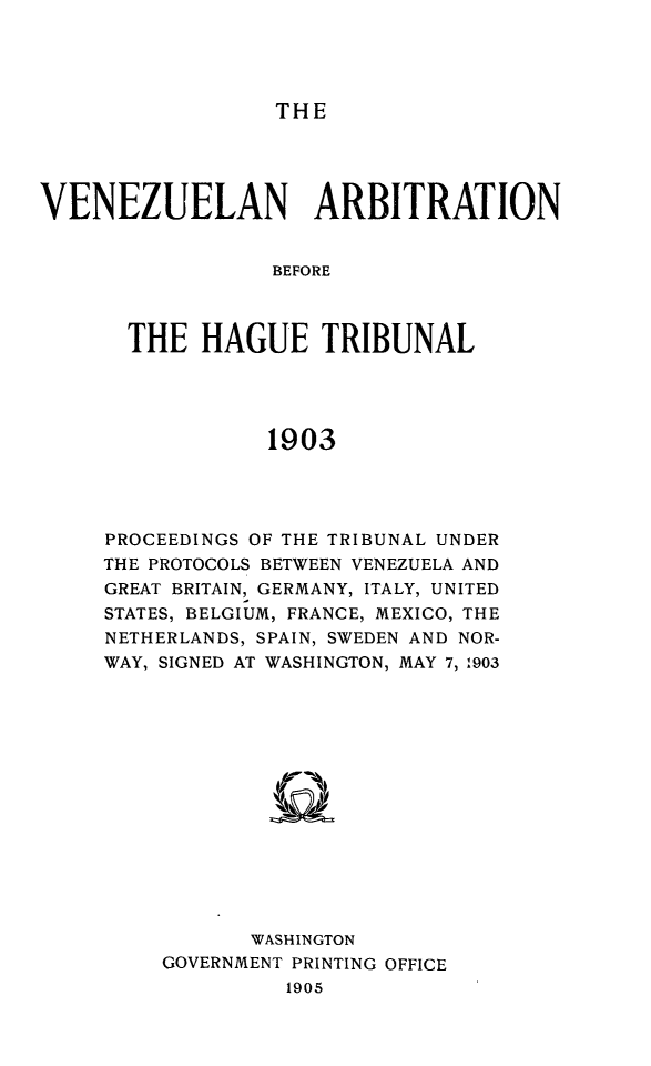 handle is hein.weaties/vezarht0001 and id is 1 raw text is: 



THE


VENEZUELAN ARBITRATION

                  BEFORE


       THE HAGUE TRIBUNAL



                 1903


PROCEEDINGS OF THE TRIBUNAL UNDER
THE PROTOCOLS BETWEEN VENEZUELA AND
GREAT BRITAIN, GERMANY, ITALY, UNITED
STATES, BELGIUM, FRANCE, MEXICO, THE
NETHERLANDS, SPAIN, SWEDEN AND NOR-
WAY, SIGNED AT WASHINGTON, MAY 7, 1903











           WASHINGTON
    GOVERNMENT PRINTING OFFICE
              1905


