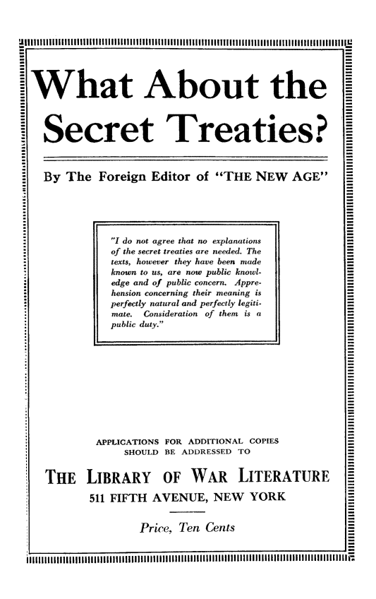 handle is hein.weaties/waboust0001 and id is 1 raw text is: What About the
Secret Treaties? I
By The Foreign Editor of THE NEW AGE

APPLICATIONS FOR ADDITIONAL COPIES
SHOULD BE ADDRESSED TO
THE LIBRARY OF WAR LITERATURE
511 FIFTH AVENUE, NEW YORK
Price, Ten Cents

I do not agree that no explanations
of the secret treaties are needed. The
texts, however they have been made
known to us, are now public knowl-
edge and of public concern. Appre-
hension concerning their meaning is
perfectly natural and perfectly legiti-
mate. Consideration of them is a
public duty.


