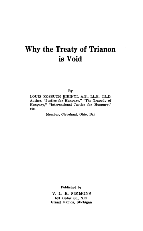 handle is hein.weaties/whtrianv0001 and id is 1 raw text is: 











Why the Treaty of Trianon

               is Void







                    By
  LOUIS KOSSUTH BIRINYI, A.B., LL.B., LL.D.
  Author, Justice for-Hungary, The Tragedy of
  Hungary, International Justice for Hungary,
  etc.
          Member, Cleveland, Ohio, Bar


















                Published by

            V. L. R. SIMMONS
              531 Cedar St., N.E.
            Grand Rapids, Michigan


