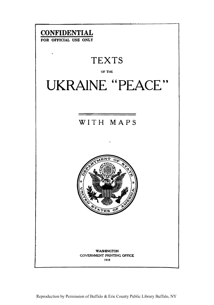 handle is hein.weaties/xtukraipm0001 and id is 1 raw text is: ï»¿CONFIDENTIAL
FOR OFFICIAL USE ONLY
TEXTS
OF THE
UKRAINE PEACE

WITH

MAPS

WASHINGTON
GOVERNMENT PRINTING OFFICE
1918

Reproduction by Permission of Buffalo & Erie County Public Library Buffalo, NY


