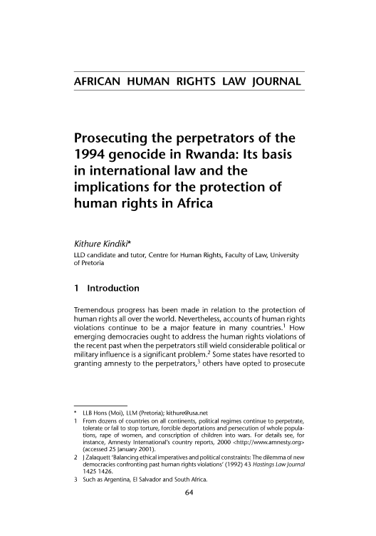 handle is hein.journals/afrhurlj1 and id is 72 raw text is: AFRICAN HUMAN RIGHTS LAW JOURNAL
Prosecuting the perpetrators of the
1994 genocide in Rwanda: Its basis
in international law and the
implications for the protection of
human rights in Africa
Kithure Kindiki*
LLD candidate and tutor, Centre for Human Rights, Faculty of Law, University
of Pretoria
1 Introduction
Tremendous progress has been made in relation to the protection of
human rights all over the world. Nevertheless, accounts of human rights
violations continue to be a major feature in many countries.1 How
emerging democracies ought to address the human rights violations of
the recent past when the perpetrators still wield considerable political or
military influence is a significant problem.2 Some states have resorted to
granting amnesty to the perpetrators,3 others have opted to prosecute
* LLB Hons (Moi), LLM (Pretoria); kithure@usa.net
1 From dozens of countries on all continents, political regimes continue to perpetrate,
tolerate or fail to stop torture, forcible deportations and persecution of whole popula-
tions, rape of women, and conscription of children into wars. For details see, for
instance, Amnesty International's country reports, 2000 <http://www.amnesty.org>
(accessed 25 January 2001).
2 J Zalaquett 'Balancing ethical imperatives and political constraints: The dilemma of new
democracies confronting past human rights violations' (1992) 43 Hastings Law ournal
1425 1426.
3 Such as Argentina, El Salvador and South Africa.



