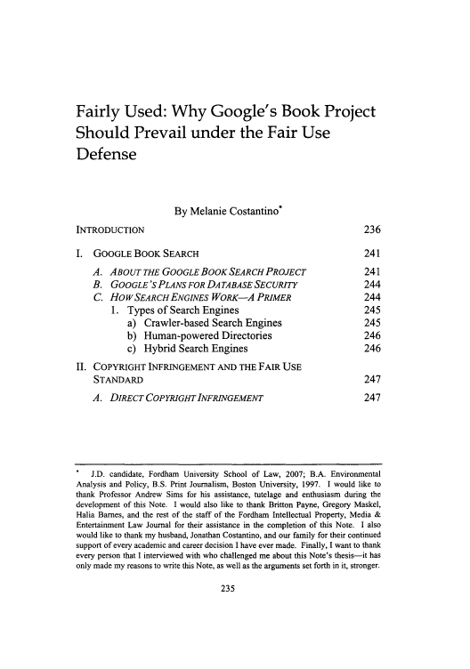 handle is hein.journals/frdipm17 and id is 245 raw text is: Fairly Used: Why Google's Book Project
Should Prevail under the Fair Use
Defense
By Melanie Costantino*
INTRODUCTION                                                          236
I.  GOOGLE BOOK SEARCH                                                241
A. ABOUT THE GOOGLE BOOK SEARCH PROJECT                           241
B. GOOGLE 'S PLANS FOR DATABASESECURITY                           244
C. HOWSEARCH ENGINES WORK-A PRIMER                                244
1. Types of Search Engines                                   245
a) Crawler-based Search Engines                           245
b) Human-powered Directories                              246
c) Hybrid Search Engines                                  246
II. COPYRIGHT INFRINGEMENT AND THE FAIR USE
STANDARD                                                          247
A. DIRECT COPYRIGHT INFRINGEMENT                                  247
J.D. candidate, Fordham University School of Law, 2007; B.A. Environmental
Analysis and Policy, B.S. Print Journalism, Boston University, 1997. I would like to
thank Professor Andrew Sims for his assistance, tutelage and enthusiasm during the
development of this Note. I would also like to thank Britton Payne, Gregory Maskel,
Halia Barnes, and the rest of the staff of the Fordham Intellectual Property, Media &
Entertainment Law Journal for their assistance in the completion of this Note. I also
would like to thank my husband, Jonathan Costantino, and our family for their continued
support of every academic and career decision I have ever made. Finally, I want to thank
every person that I interviewed with who challenged me about this Note's thesis-it has
only made my reasons to write this Note, as well as the arguments set forth in it, stronger.


