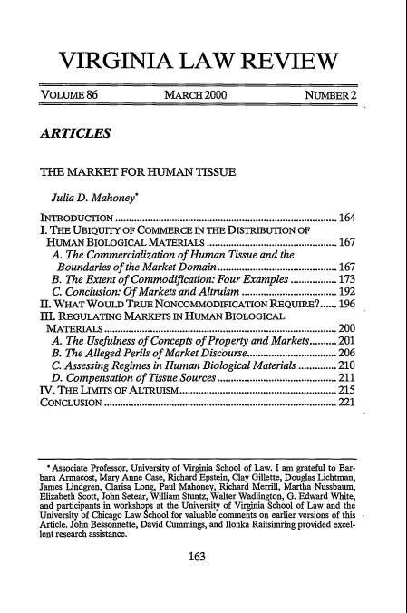 handle is hein.journals/valr86 and id is 181 raw text is: VIRGINIA LAW REVIEW
VOLUME 86                  MARCH 2000                     NUMBER 2
ARTICLES
THE MARKET FOR HUMAN TISSUE
Julia D. Mahoney*
INTRODUCTION ..................................................................................164
I. THE UBIQUITY OF COMMERCE IN THE DISTRIBUTION OF
HUMAN BIOLOGICAL MATERIALS ................................................167
A. The Commercialization of Human Tissue and the
Boundaries of the Market Domain............................................167
B. The Extent of Commodification: Four Examples .................173
C. Conclusion: Of Markets and Altruism ...................................192
II. WHAT WOULD TRUE NONCOMMODIFICATION REQUIRE?...... 196
III. REGULATING MARKETS IN HUMAN BIOLOGICAL
MATERIALS ...................................................................................... 200
A. The Usefulness of Concepts of Property and Markets..........201
B. The Alleged Perils of Market Discourse.................................206
C. Assessing Regimes in Human Biological Materials ..............210
D. Compensation of Tissue Sources............................................211
IV. THE LIMITS OF ALTRUISM..........................................................215
CONCLUSION ...................................................................................... 221
* Associate Professor, University of Virginia School of Law. I am grateful to Bar-
bara Armacost, Mary Anne Case, Richard Epstein, Clay Gillette, Douglas Lichtman,
James Lindgren, Clarisa Long, Paul Mahoney, Richard Merrill, Martha Nussbaum,
Elizabeth Scott, John Setear, William Stuntz, Walter Wadlington, G. Edward White,
and participants in workshops at the University of Virginia School of Law and the
University of Chicago Law School for valuable comments on earlier versions of this
Article. John Bessonnette, David Cummings, and Ilonka Raitsimring provided excel-
lent research assistance.

163



