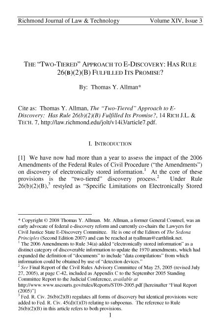 handle is hein.journals/jolt14 and id is 263 raw text is: Richmond Journal of Law & Technology

THE Two-TIERED APPROACH TO E-DISCOVERY: HAS RULE
26(B)(2)(B) FULFILLED ITS PROMISE?
By: Thomas Y. Allman*
Cite as: Thomas Y. Allman, The Two-Tiered Approach to E-
Discovery: Has Rule 26(b)(2)(B) Fulfilled Its Promise?, 14 RICH J.L. &
TECH. 7, http://law.richmond.edu/jolt/vl4i3/article7.pdf.
I. INTRODUCTION
[1] We have now had more than a year to assess the impact of the 2006
Amendments of the Federal Rules of Civil Procedure (the Amendments)
on discovery of electronically stored information.1 At the core of these
provisions  is the   two-tiered   discovery  process.2    Under Rule
26(b)(2)(B),3 restyled as Specific Limitations on Electronically Stored
* Copyright © 2008 Thomas Y. Allman. Mr. Allman, a former General Counsel, was an
early advocate of federal e-discovery reform and currently co-chairs the Lawyers for
Civil Justice State E-Discovery Committee. He is one of the Editors of The Sedona
Principles (Second Edition 2007) and can be reached at tyallman@earthlink.net.
1 The 2006 Amendments to Rule 34(a) added electronically stored information as a
distinct category of discoverable information to update the 1970 amendments, which had
expanded the definition of documents to include data compilations from which
information could be obtained by use of detection devices.
2 See Final Report of the Civil Rules Advisory Committee of May 25, 2005 (revised July
27, 2005), at page C-42, included as Appendix C to the September 2005 Standing
Committee Report to the Judicial Conference, available at
http://www.www.uscourts.gov/rules/Reports/ST09-2005.pdf [hereinafter Final Report
(2005)]
3 Fed. R. Civ. 26(b)(2)(B) regulates all forms of discovery but identical provisions were
added to Fed. R. Civ. 45(d)(1)(D) relating to subpoenas. The reference to Rule
26(b)(2)(B) in this article refers to both provisions.

Volume XIV, Issue 3


