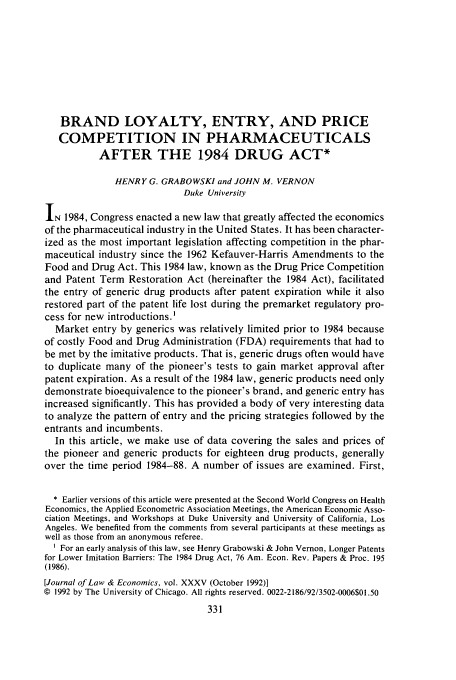 handle is hein.journals/jlecono35 and id is 335 raw text is: BRAND LOYALTY, ENTRY, AND PRICE
COMPETITION IN PHARMACEUTICALS
AFTER THE 1984 DRUG ACT*
HENRY G. GRABOWSKI and JOHN M. VERNON
Duke University
IN 1984, Congress enacted a new law that greatly affected the economics
of the pharmaceutical industry in the United States. It has been character-
ized as the most important legislation affecting competition in the phar-
maceutical industry since the 1962 Kefauver-Harris Amendments to the
Food and Drug Act. This 1984 law, known as the Drug Price Competition
and Patent Term Restoration Act (hereinafter the 1984 Act), facilitated
the entry of generic drug products after patent expiration while it also
restored part of the patent life lost during the premarket regulatory pro-
cess for new introductions.'
Market entry by generics was relatively limited prior to 1984 because
of costly Food and Drug Administration (FDA) requirements that had to
be met by the imitative products. That is, generic drugs often would have
to duplicate many of the pioneer's tests to gain market approval after
patent expiration. As a result of the 1984 law, generic products need only
demonstrate bioequivalence to the pioneer's brand, and generic entry has
increased significantly. This has provided a body of very interesting data
to analyze the pattern of entry and the pricing strategies followed by the
entrants and incumbents.
In this article, we make use of data covering the sales and prices of
the pioneer and generic products for eighteen drug products, generally
over the time period 1984-88. A number of issues are examined. First,
* Earlier versions of this article were presented at the Second World Congress on Health
Economics, the Applied Econometric Association Meetings, the American Economic Asso-
ciation Meetings, and Workshops at Duke University and University of California, Los
Angeles. We benefited from the comments from several participants at these meetings as
well as those from an anonymous referee.
' For an early analysis of this law, see Henry Grabowski & John Vernon, Longer Patents
for Lower Imitation Barriers: The 1984 Drug Act, 76 Am. Econ. Rev. Papers & Proc. 195
(1986).
[Journal of Law & Economics, vol. XXXV (October 1992)]
© 1992 by The University of Chicago. All rights reserved. 0022-2186/92/3502-0006$01.50


