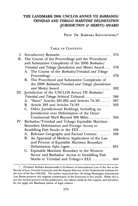 handle is hein.journals/gwilr39 and id is 583 raw text is: THE LANDMARK 2006 UNCLOS ANNEX VII BARBADOS/
TRINIDAD AND TOBAGO MARITIME DELIMITATION
(JURISDICTION & MERITS) AWARD
PROF. DR. BARBARA KWLATKOWSKA*
TABLE OF CONTENTS
I.  Introductory  Remarks ................................  574
II. The Course of the Proceedings and the Procedural
and Substantive Complexity of the 2006 Barbados!
Trinidad and Tobago (Jurisdiction and Merits) Award.... 578
A. The Course of the Barbados/Trinidad and Tobago
Proceedings  ......................................  578
B. The Procedural and Substantive Complexity of
the 2006 Barbados/Trinidad and Tobago (Jurisdiction
and  M erits) Award  ................................  582
III. Jurisdiction of the UNCLOS Annex VII Barbados/
Trinidad and Tobago Arbitral Tribunal ................ 586
A. Sister Articles 281-282 and Articles 74/83 ...... 587
B. Article 283 and Articles 74/83 ................... 592
C. Other Jurisdictional Holdings, Including on
Jurisdiction over Delimitation of the Outer
Continental Shelf Beyond 200 Miles ............. 594
IV. Barbados/Trinidad and Tobago Equitable Maritime
Boundary Delimitation and Foreign Access to
Straddling Fish Stocks in the EEZ .................... 598
A. Relevant Geography and Factual Context ........ 598
B. An Appraisal of Modern Application of the Law
and Process of Equitable Maritime Boundary
Delimitation Infra Legem .......................... 601
C. Equitable Maritime Boundary in the Western
Sector and Barbados' Access to Straddling Fish
Stocks in Trinidad and Tobago's EEZ ............ 604
* Professor Barbara Kwiatkowska is Professor of International Law of the Sea at the
Faculty of Law, Utrecht University and the Deputy Director of the Netherlands Institute for
the Law of the Sea (NILOS). The author requested that The George Washington International
Law Review preserve the original construction of the footnotes in her article. While this is
not the normal practice of this publication, the editors abide by this request, and therefore
do not apply the Bluebook system of legal citation.


