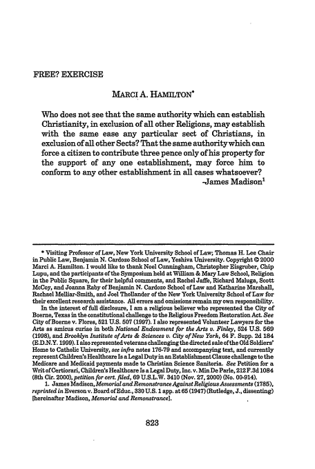 handle is hein.journals/wmlr42 and id is 843 raw text is: FREE? EXERCISE

MARcI A. HAMILTON*
Who does not see that the same authority which can establish
Christianity, in exclusion of all other Religions, may establish
with the same ease any particular sect of Christians, in
exclusion of all other Sects? That the same authority which can
force a citizen to contribute three pence only of his property for
the support of any one establishment, may force him to
conform to any other establishment in all cases whatsoever?
-James Madison'
* Visiting Professor of Law, New York University School of Law; Thomas H. Lee Chair
in Public Law, Benjamin N. Cardozo School of Law, Yeshiva University. Copyright © 2000
Marci A. Hamilton. I would like to thank Noel Cunningham, Christopher Eisgruber, Chip
Lupu, and the participants of the Symposium held at William & Mary Law School, Religion
in the Public Square, for their helpful comments, and Rachel Jaffe, Richard Maluga, Scott
McCoy, and Joanna Raby of Benjamin N. Cardozo School of Law and Katharine Marshall,
Rachael Melliar-Smith, and Joel Thollander of the New York University School of Law for
their excellent research assistance. All errors and omissions remain my own responsibility.
In the interest of full disclosure, I am a religious believer who represented the City of
Boerne, Texas in the constitutional challenge to the Religious Freedom Restoration Act. See
City of Boerne v. Flores, 521 U.S. 507 (1997). I also represented Volunteer Lawyers for the
Arts as amicus curiae in both National Endowment for the Arts v. Finley, 524 U.S. 569
(1998), and Brooklyn Institute of Arts & Sciences v. City of New York, 64 F. Supp. 2d 184
(E.D.N.Y. 1999). I also representedveterans challenging the directed sale ofthe Old Soldiers'
Home to Catholic University, see infra notes 176-79 and accompanying text, and currently
represent Children's Healthcare Is a Legal Duty in an Establishment Clause challenge to the
Medicare and Medicaid payments made to Christian Science Sanitoria. See Petition for a
Writ of Certiorari, Children's Healthcare Is a Legal Duty, Inc. v. Min De Parle, 212 F.3d 1084
(8th Cir. 2000), petition for cert. filed, 69 U.S.L.W. 3410 (Nov. 27, 2000) (No. 00-914).
1. James Madison,Memorial andRemonstranceAgainstRelgiousAssessments (1785),
reprinted in Everson v. Board ofEduc., 330 U.S. 1 app. at 65 (1947) (Rutledge, J., dissenting)
[hereinafter Madison, Memorial and Remonstrance].

823


