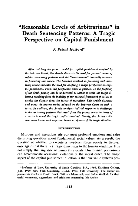 handle is hein.journals/davlr18 and id is 1123 raw text is: Reasonable Levels of Arbitrariness in
Death Sentencing Patterns: A Tragic
Perspective on Capital Punishment
F. Patrick Hubbard*
After sketching the process model for capital punishment adopted by
the Supreme Court, this Article discusses the need for judicial review of
capital sentencing patterns and the arbitrariness inevitably involved
in providing this review. The paradox involved in providing such arbi-
trary review indicates the need for adopting a tragic perspective on capi-
tal punishment. From this perspective, various positions on the propriety
of the death penalty can be understood as tactics to avoid the tragic di-
lemma resulting from the inability of our cultural framework of values to
resolve the dispute about the justice of executions. This Article discusses
and views the process model adopted by the Supreme Court as such a
tactic. In addition, this Article analyzes judicial responses to challenges
to the sentencing patterns that result from this process model in terms of
a desire to avoid the tragic conflict involved. Finally, this Article criti-
cizes these tactics and urges an honest acceptance of the tragic situation.
INTRODUCTION
Murders and executions stir our most profound emotions and raise
disturbing questions about fundamental social values. As a result, the
question of whether to execute a murderer forces society to discover
once again that there is a tragic dimension to the human condition. It is
not simply that injustice or immorality exists. Our human pretensions
can accommodate occasional violations of the moral order. The tragic
aspect of the capital punishment question is that our value systems pro-
*Professor of Law, University of South Carolina. B.A., 1966, Davidson College,
J.D., 1969, New York University, LL.M., 1973, Yale University. The author ex-
presses his thanks to David Bruck, William McAninch, and Eldon Wedlock for their
useful comments, suggestions, and criticisms concerning this Article.

1113


