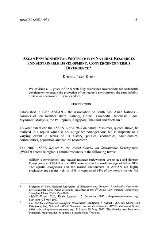 handle is hein.journals/macqjice4 and id is 45 raw text is: MqJJCEL (2007) Vol 4

ASEAN ENVIRONMENTAL PROTECTION IN NATURAL RESOURCES
AND SUSTAINABLE DEVELOPMENT: CONVERGENCE VERSUS
DIVERGENCE?
KHENG-LIAN KOH*
We envision a ... green ASEAN with fully established mechanisms for sustainable
development to ensure the protection of the region's environment, the sustainability
of its natural resources ... (italics added).'
I INTRODUCTION
Established in 1967, ASEAN - the Association of South East Asian Nations -
consists of ten member states, namely, Brunei, Cambodia, Indonesia, Laos,
Myanmar, Malaysia, the Philippines, Singapore, Thailand and Vietnam.'
To what extent can the ASEAN Vision 2020 on natural resources, quoted above, be
realized in a region which is not altogether homogeneous but is disparate to a
varying extent in terms of its history, politics, economics, socio-cultural
communities, population and natural resources?
The 2002 ASEAN Report to the World Summit on Sustainable Development
(WSSD) noted the region's natural resources in the following terms:
ASEAN's environment and natural resource endowments are unique and diverse.
Forest cover in ASEAN is over 48%, compared to the world average of below 30%.
The aquatic ecosystems and the marine environment in ASEAN are highly
productive and species rich. In 1998, it contributed 14% of the world's marine fish
Professor of Law, National University of Singapore and Director, Asia-Pacific Centre for
Environmental Law; Paper originally presented at the 3 d Asian Law Institute Conference,
Shanghai, China, 25-26 May 2006.
ASEAN Vision 2020, Kuala Lumpur, 15 December 1997, <http://www/aseansec.org/
1814.htm> 28 May 2007.
2     The ASEAN Declaration (Bangkok Declaration), Bangkok, 8 August 1967, see Kheng-Lian
Koh (compiler), Selected ASEAN Documents on the Environment, APCEL Document Series,
1996, ii-iv, <http://www.aseansec.org/1212.htm> 28 May 2007. The founder members were
Indonesia, Malaysia, the Philippines, Singapore and Thailand.


