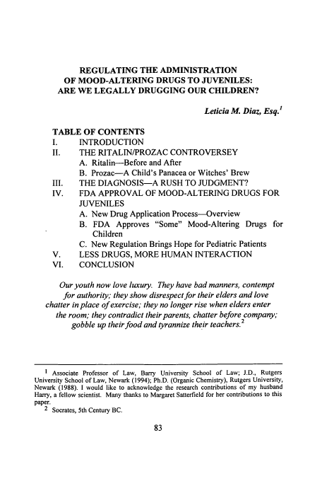 handle is hein.journals/sethlegj25 and id is 89 raw text is: REGULATING THE ADMINISTRATION
OF MOOD-ALTERING DRUGS TO JUVENILES:
ARE WE LEGALLY DRUGGING OUR CHILDREN?
Leticia M. Diaz, Esq.'
TABLE OF CONTENTS
I.     INTRODUCTION
II.    THE RITALIN/PROZAC CONTROVERSEY
A. Ritalin-Before and After
B. Prozac-A Child's Panacea or Witches' Brew
III.   THE DIAGNOSIS-A RUSH TO JUDGMENT?
IV.    FDA APPROVAL OF MOOD-ALTERING DRUGS FOR
JUVENILES
A. New Drug Application Process-Overview
B. FDA Approves Some Mood-Altering Drugs for
Children
C. New Regulation Brings Hope for Pediatric Patients
V.     LESS DRUGS, MORE HUMAN INTERACTION
VI.    CONCLUSION
Our youth now love luxury. They have bad manners, contempt
for authority; they show disrespect for their elders and love
chatter in place of exercise; they no longer rise when elders enter
the room; they contradict their parents, chatter before company;
gobble up their food and tyrannize their teachers.2
Associate Professor of Law, Barry University School of Law; J.D., Rutgers
University School of Law, Newark (1994); Ph.D. (Organic Chemistry), Rutgers University,
Newark (1988). I would like to acknowledge the research contributions of my husband
Harry, a fellow scientist. Many thanks to Margaret Satterfield for her contributions to this
paper.
2 Socrates, 5th Century BC.


