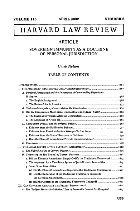 handle is hein.journals/hlr115 and id is 1581 raw text is: VOLUME 115

APRIL 2002

NUMBER 6

HARVARD LAW REVIEW
ARTICLE
SOVEREIGN IMMUNITY AS A DOCTRINE
OF PERSONAL JURISDICTION
Caleb Nelson
TABLE OF CONTENTS
INTRODUCTION .............................................................................................................................1561
I. THE FOUNDERS' FRAMEWORK FOR SOVEREIGN IMMUNITY.............................................1567
A. Personal Jurisdiction and the Importance of Commanding Defendants
To  A ppear................................................................................................. ........................1568
1. The English Background .............................................................................................1568
2. The Bottom Line in America .......................................................................................1573
B. States and Compulsory Process Before the Constitution.-.--..........     ..........-----..1574
C. Did the Constitution Make States Amenable to Individuals' Suits?............................1580
1. The States as Sovereigns After the Constitution........................................................1580
2.  The  Language  of Article  III.....................................................................................1585
D. Compulsory Process and the Original Debate.................................................................1592
r. Evidence from   the Ratification  Debates....................................................................1592
2. Evidence from Post-Ratification Attempts To Sue States ...................................1595
3. Evidence from the States' Reactions to Chisholm.................................................1599
4. Does the Eleventh Amendment Provide Counterevidence?.....................................1602
E. Conclusion..........................................................................................................................16o8
II. THE LEGAL EFFECT OF THE ELEVENTH AMENDMENT...................................................16o8
A. The Hybrid Nature of Current Doctrine......................................................................16o9
B. Separating the 1o Strands of Current Doctrine .......................................................1611
r. Did the Eleventh Amendment Simply Codify the Traditional Framework? .........1613
2. The Argument for a Two-Track System of Jurisdictional Immunities...................1615
3. Some Other Possibilities ..............................................................................................1617
(a) Did the Eleventh Amendment Supersede the Traditional Framework?..........1617
(b) Did the Restoration of the Traditional Framework Supersede
the Eleventh Amendment?....................................................................................1620
(c) Has the Content of the Traditional Framework Changed? ..............................1621
III. CAN CONGRESS ABROGATE THE STATES' IMMUNITIES?.................................................1622
A. The Subject Matter Jurisdiction Type of Immunity Cannot Be Abrogated ..............1623

1559



