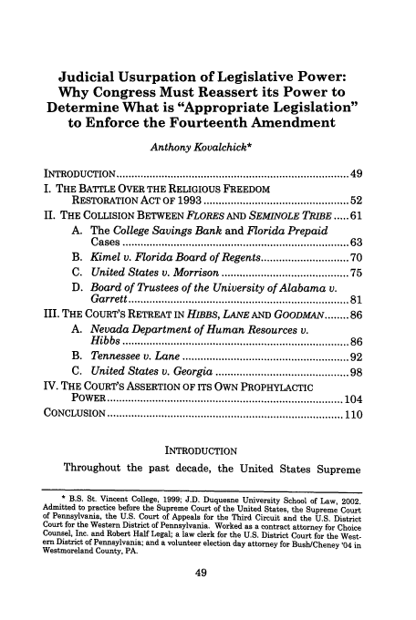 handle is hein.journals/chlr10 and id is 57 raw text is: Judicial Usurpation of Legislative Power:
Why Congress Must Reassert its Power to
Determine What is Appropriate Legislation
to Enforce the Fourteenth Amendment
Anthony Kovalchick*
INTRODUCTION    ........................................................................  49
I. THE BATTLE OVER THE RELIGIOUS FREEDOM
RESTORATION ACT OF 1993 ............................................ 52
II. THE COLLISION BETWEEN FLORES AND SEMINOLE TRIBE ... 61
A. The College Savings Bank and Florida Prepaid
C ases  ......................................................................   63
B. Kimel v. Florida Board of Regents ......................... 70
C. United States v. Morrison ...................................... 75
D. Board of Trustees of the University of Alabama v.
G arrett ....................................................................  81
III. THE COURT'S RETREAT IN HIBBS, LANE AND GOODMAN ........ 86
A. Nevada Department of Human Resources v.
H ibbs  ......................................................................   86
B. Tennessee v. Lane .................................................. 92
C. United States v. Georgia ........................................ 98
IV. THE COURT'S ASSERTION OF ITS OWN PROPHYLACTIC
P OW ER  .............................................................................. 104
CONCLUSION    .............................................................................. 110
INTRODUCTION
Throughout the past decade, the United States Supreme
* B.S. St. Vincent College, 1999; J.D. Duquesne University School of Law, 2002.
Admitted to practice before the Supreme Court of the United States, the Supreme Court
of Pennsylvania, the U.S. Court of Appeals for the Third Circuit and the U.S. District
Court for the Western District of Pennsylvania. Worked as a contract attorney for Choice
Counsel, Inc. and Robert Half Legal; a law clerk for the U.S. District Court for the West-
ern District of Pennsylvania; and a volunteer election day attorney for BushlCheney '04 in
Westmoreland County, PA.


