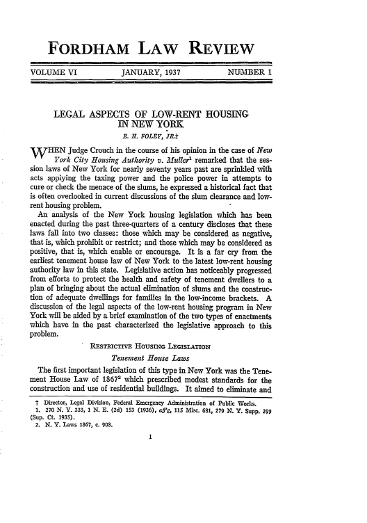 handle is hein.journals/flr6 and id is 15 raw text is: FORDHAM LAW REVIEW
VOLUME VI     JANUARY, 1937     NUMBER I

LEGAL ASPECTS OF LOW-RENT HOUSING
IN NEW YORK
B. H. FOLEY, JR.t
W    HEN Judge Crouch in the course of his opinion in the case of New
York City Housing Authority v. Muller remarked that the ses-
sion laws of New York for nearly seventy years past are sprinkled with
acts applying the taxing power and the police power in attempts to
cure or check the menace of the slums, he expressed a historical fact that
is often overlooked in current discussions of the slum clearance and low-
rent housing problem.
An analysis of the New York housing legislation which has been
enacted during the past three-quarters of a century discloses that these
laws fall into two classes: those which may be considered as negative,
that is, which prohibit or restrict; and those which may be considered as
positive, that is, which enable or encourage. It is a far cry from the
earliest tenement house law of New York to the latest low-rent housing
authority law in this state. Legislative action has noticeably progressed
from efforts to protect the health and safety of tenement dwellers to a
plan of bringing about the actual elimination of slums and the construc-
tion of adequate dwellings for families in the low-income brackets. A
discussion of the legal aspects of the low-rent housing program in New
York will be aided by a brief examination of the two types of enactments
which have in the past characterized the legislative approach to this
problem.
RESTRICTIVE HOUSING LEGISLATION
Tenement House Laws
The first important legislation of this type in New York was the Tene-
ment House Law of 18672 which prescribed modest standards for the
construction and use of residential buildings. It aimed to eliminate and
t Director, Legal Division, Federal Emergency Administration of Public Works.
1. 270 N. Y. 333, 1 N. E. (2d) 153 (1936), aff'g, 115 Misc. 681, 279 N. Y. Supp. 299
(Sup. Ct. 1935).
2. N. Y. Laws 1867, c. 908.


