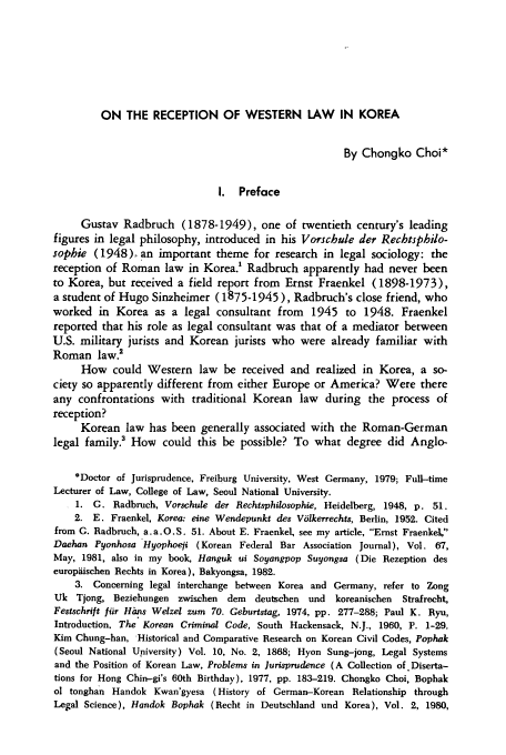 handle is hein.journals/ktilc9 and id is 145 raw text is: ON THE RECEPTION OF WESTERN LAW IN KOREA

By Chongko Choi*
I. Preface
Gustav Radbruch (1878-1949), one of twentieth century's leading
figures in legal philosophy, introduced in his Vorschule der Rechtsphio-
sophie (1948). an important theme for research in legal sociology: the
reception of Roman law in Korea.' Radbruch apparently had never been
to Korea, but received a field report from Ernst Fraenkel (1898-1973),
a student of Hugo Sinzheimer (1875-1945), Radbruch's close friend, who
worked in Korea as a legal consultant from 1945 to 1948. Fraenkel
reported that his role as legal consultant was that of a mediator between
U.S. military jurists and Korean jurists who were already familiar with
Roman law.2
How could Western law be received and realized in Korea, a so-
ciety so apparently different from either Europe or America? Were there
any confrontations with traditional Korean law during the process of
reception?
Korean law has been generally associated with the Roman-German
legal family.3 How could this be possible? To what degree did Anglo-
*Doctor of Jurisprudence, Freiburg University, West Germany, 1979; Full-time
Lecturer of Law, College of Law, Seoul National University.
1. G. Radbruch, Vorschule der Rechisphilosophie, Heidelberg, 1948, p. 51.
2. E. Fraenkel, Korea: eine Wendepunkt des Volkerrechts, Berlin, 1952. Cited
from G. Radbruch, a.a.O.S. 51. About E. Fraenkel, see my article, Ernst Fraenkel,
Daehan Pyonhosa Hyophoeii (Korean Federal Bar Association Journal), Vol. 67,
May, 1981, also in my book, Hanguk ui Soyangpop Suyongsa (Die Rezeption des
europiiischen Rechts in Korea), Bakyongsa, 1982.
3. Concerning legal interchange between Korea and Germany, refer to Zong
Uk Tjong, Beziehungen zwischen    dem   deutschen und   koreanischen  Strafrecht,
Festschrift fir Htns Welzel zum 70. Geburtstag, 1974, pp. 277-288; Paul K. Ryu,
Introduction. The Korean Criminal Code, South Hackensack, N.J., 1960, P. 1-29.
Kim Chung-han, Historical and Comparative Research on Korean Civil Codes, Pophak
(Seoul National Upiversity) Vol. 10, No. 2, 1868; Hyon Sung-iong, Legal Systems
and the Position of Korean Law, Problems in Jurisprudence (A Collection of. Diserta-
tions for Hong Chin-gi's 60th Birthday), 1977, pp. 183-219. Chongko Choi, Bophak
ol tonghan Handok Kwan'gyesa (History of German-Korean Relationship through
Legal Science), Handok Bophak (Recht in Deutschland und Korea), Vol. 2, 1980,


