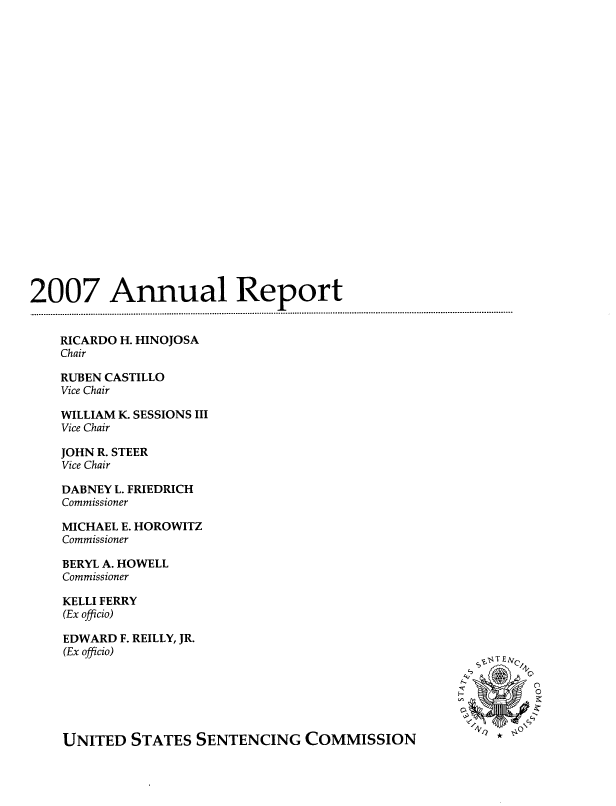 handle is hein.agopinions/annulrpt0001 and id is 1 raw text is: 2007 Annual Report
RICARDO H. HINOJOSA
Chair
RUBEN CASTILLO
Vice Chair
WILLIAM K. SESSIONS III
Vice Chair
JOHN R. STEER
Vice Chair
DABNEY L. FRIEDRICH
Commissioner
MICHAEL E. HOROWITZ
Commissioner
BERYL A. HOWELL
Commissioner
KELLI FERRY
(Ex officio)
EDWARD F. REILLY, JR.
(Ex officio)
UNITED STATES SENTENCING COMMISSION                      *


