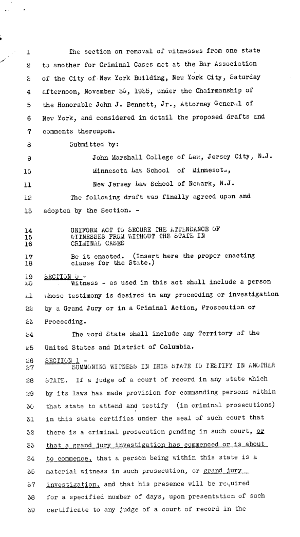 handle is hein.agopinions/uasaw0001 and id is 1 raw text is: 





1           The section on removal of witnesses from one state

2    tj another for Criminal Cases met at the Bar Association

3 of the City of New York Building, New York City, Saturday

4    afternoon, November 3u, 195,  under the Chairmanship of

5    the Honorable John J. Bennett, Jr., Attorney General of

6    New York, and considered in detail the proposed drafts and

7    comments thereupon.

8           Submitted by:

9                 John Marshall College of Law, Jersey City, N.J.

10                Idinnesota Lavo School of dinnesota,

11                New Jersey Lav; School of Newark, N.J.

12          The folloving draft was finally agreed upon and

15   adopted by the Section. -


14          UNIFORM ACT TO SECURE THE ATThNDANCE OF
15          VITNESSES FROM VITHOUT THE STATE IN
16          CRIMINAL CASES

17          Be it enacted.   (Insert here the proper enacting
18          clause for  the State.)

19   SECT'ION U -
20 Witness - as used in this act shall include a person

11   whose  testimony is desired in any proceeding or investigation

22    by a Grand Jury or in a Criminal Action, Prosecution or

23   Proceeding.

24           The v.ord State shall include any Territory of the

25    United States and District of Columbia.

.6    SECTION 1 -
27           SUMMONING WITNESS IN THIS STATE TO TESTIFY IN ANOTHER

28    STATE.  If a judge of a court of record in any state which

29    by its laws has made provision for commanding persons within

30    that state to attend and testify  (in criminal prosecutions)

31    in this state certifies under the seal of such court that

32    there is a criminal prosecution pending in such court, or

33    that agrand   uryinvestigatiorn has commenced or is about

34    to-commence. that a person being within this state is a

35    material witness in such prosecution, or grandxury_

37    investigat;ion, and that his presence will be rekuired

38    for a specified number of days, upon presentation of such

39    certificate to any judge of a court of record in the


